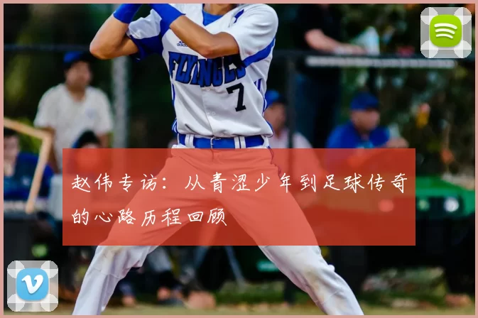 赵伟专访：从青涩少年到足球传奇的心路历程回顾