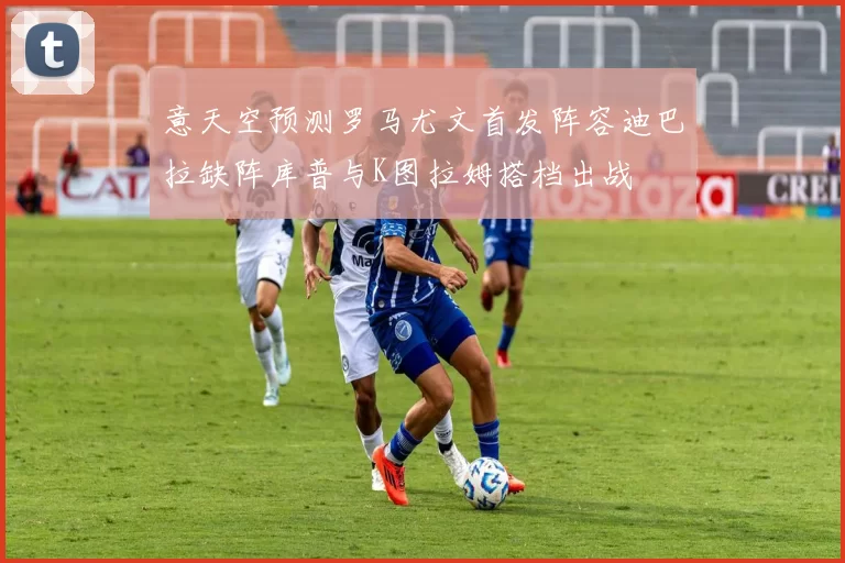 意天空预测罗马尤文首发阵容迪巴拉缺阵库普与K图拉姆搭档出战