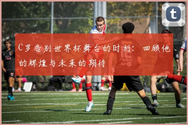C罗告别世界杯舞台的时刻：回顾他的辉煌与未来的期待
