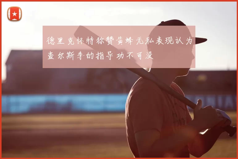 德里克怀特称赞黄蜂无私表现认为查尔斯李的指导功不可没