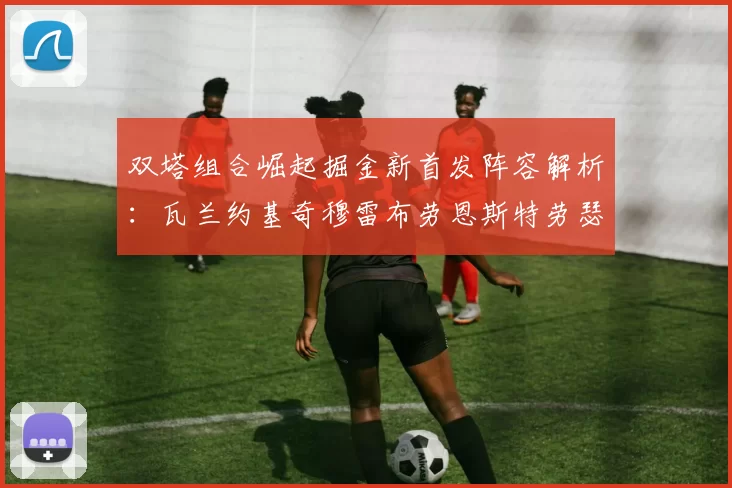 双塔组合崛起掘金新首发阵容解析:瓦兰约基奇穆雷布劳恩斯特劳瑟携手出击