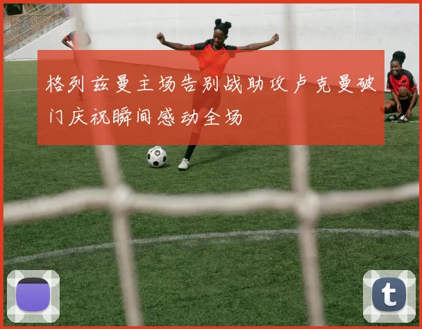 格列兹曼主场告别战助攻卢克曼破门庆祝瞬间感动全场
