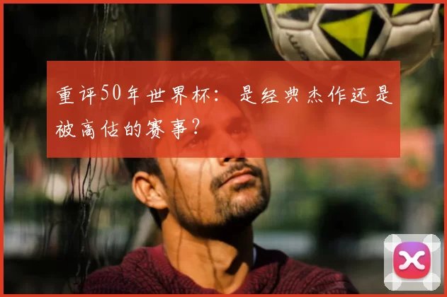 重评50年世界杯：是经典杰作还是被高估的赛事？