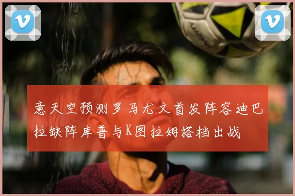 意天空预测罗马尤文首发阵容迪巴拉缺阵库普与K图拉姆搭档出战
