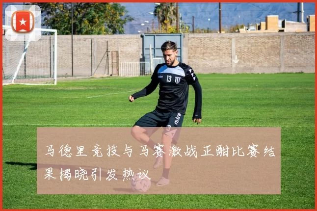 马德里竞技与马赛激战正酣比赛结果揭晓引发热议
