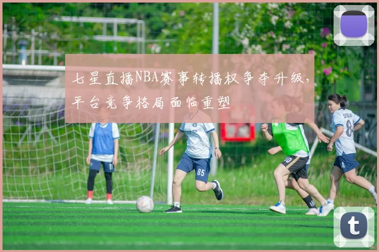 七星直播NBA赛事转播权争夺升级,平台竞争格局面临重塑