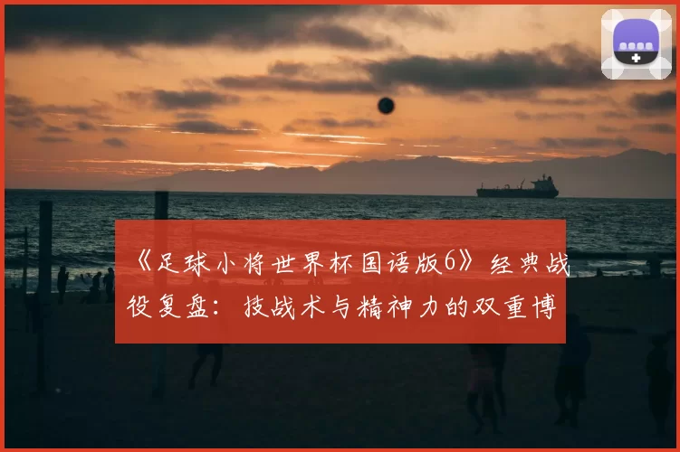 《足球小将世界杯国语版6》经典战役复盘：技战术与精神力的双重博弈
