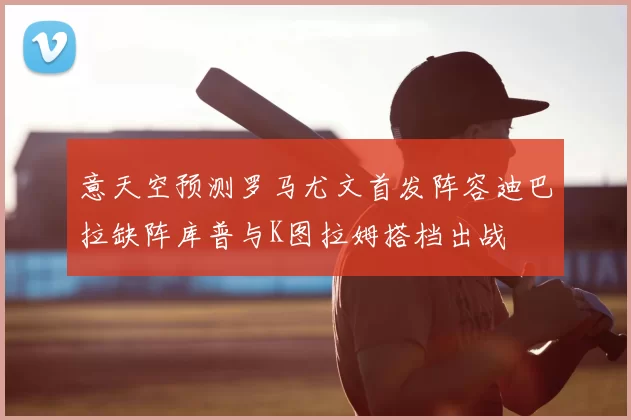 意天空预测罗马尤文首发阵容迪巴拉缺阵库普与K图拉姆搭档出战