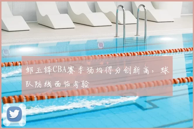 邹玉铎CBA赛季场均得分创新高,球队防线面临考验