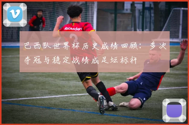 巴西队世界杯历史成绩回顾：多次夺冠与稳定战绩成足坛标杆