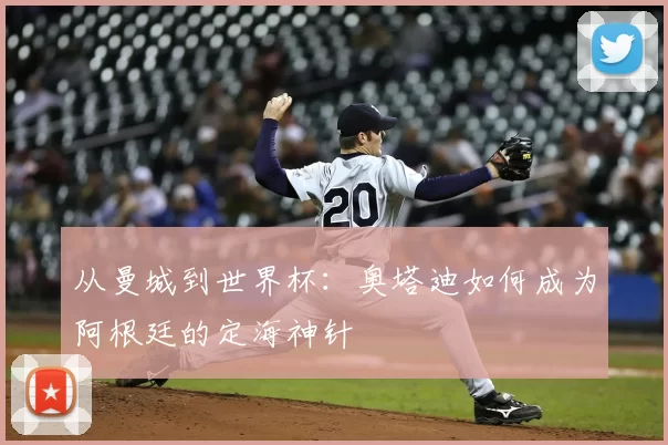 从曼城到世界杯：奥塔迪如何成为阿根廷的定海神针