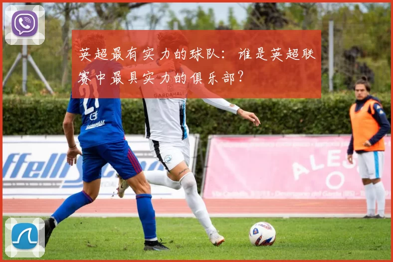 英超最有实力的球队：谁是英超联赛中最具实力的俱乐部？