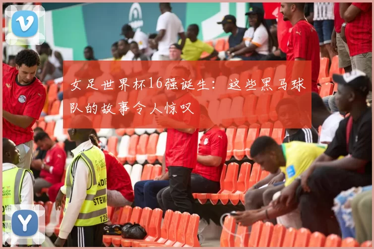 女足世界杯16强诞生:这些黑马球队的故事令人惊叹