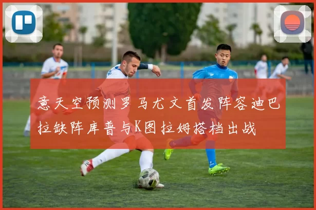 意天空预测罗马尤文首发阵容迪巴拉缺阵库普与K图拉姆搭档出战