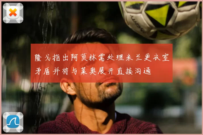 隆戈指出阿莫林需处理米兰更衣室矛盾并将与莱奥展开直接沟通