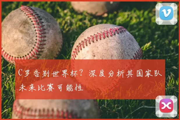 C罗告别世界杯?深度分析其国家队未来比赛可能性