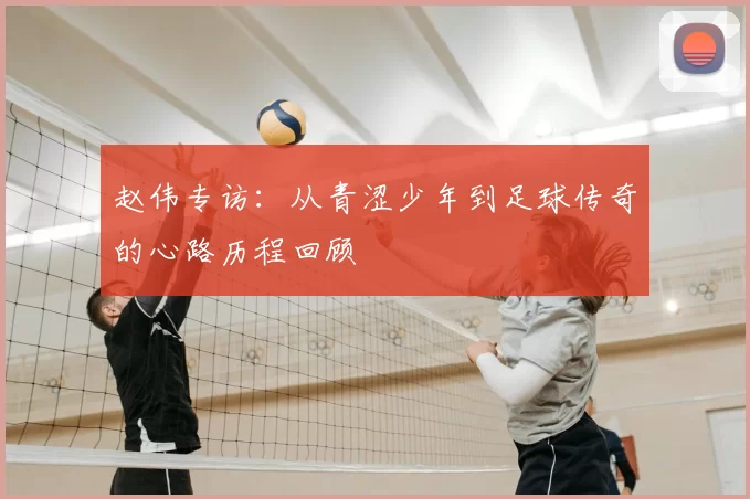 赵伟专访：从青涩少年到足球传奇的心路历程回顾