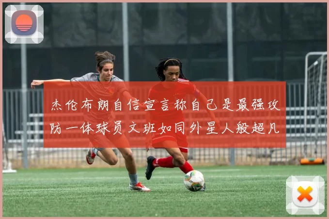 杰伦布朗自信宣言称自己是最强攻防一体球员文班如同外星人般超凡脱俗