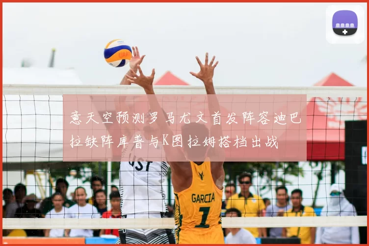意天空预测罗马尤文首发阵容迪巴拉缺阵库普与K图拉姆搭档出战