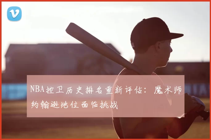NBA控卫历史排名重新评估：魔术师约翰逊地位面临挑战