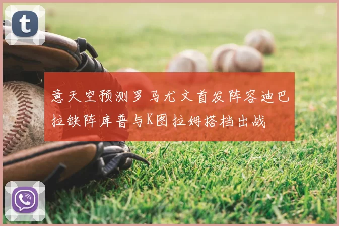 意天空预测罗马尤文首发阵容迪巴拉缺阵库普与K图拉姆搭档出战