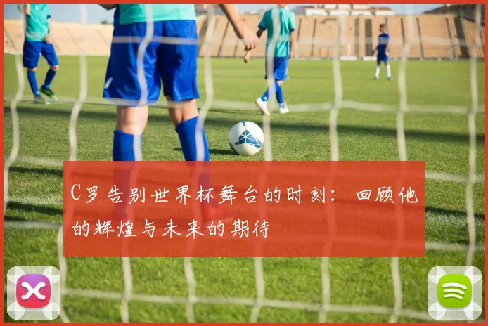 C罗告别世界杯舞台的时刻:回顾他的辉煌与未来的期待