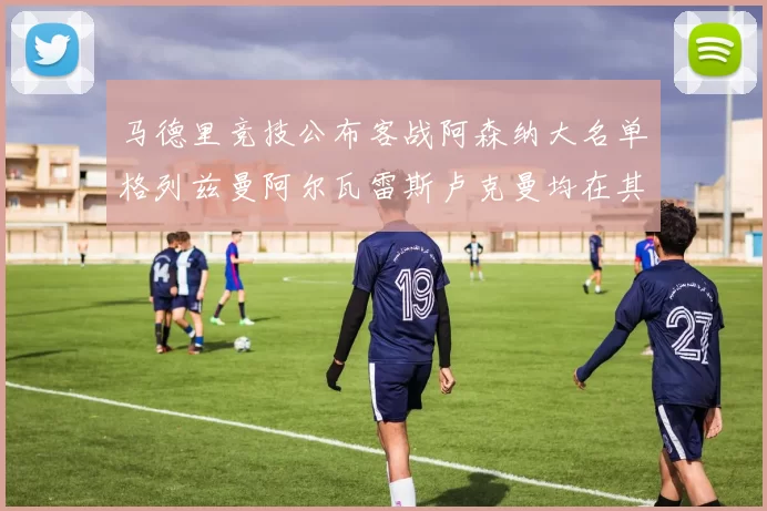 马德里竞技公布客战阿森纳大名单格列兹曼阿尔瓦雷斯卢克曼均在其中