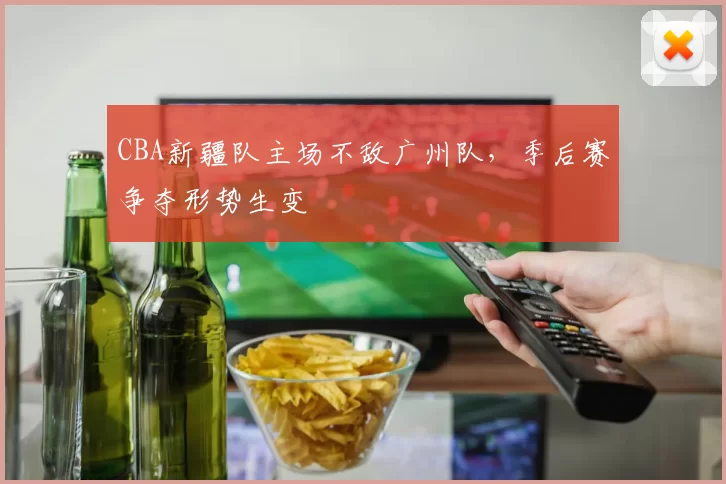 CBA新疆队主场不敌广州队，季后赛争夺形势生变