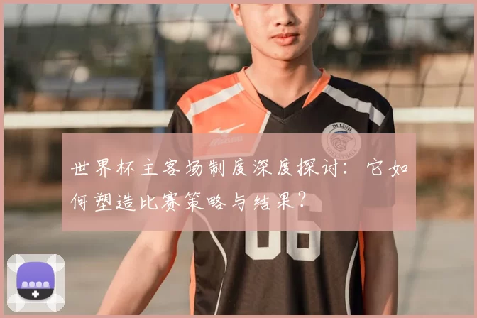 世界杯主客场制度深度探讨:它如何塑造比赛策略与结果?
