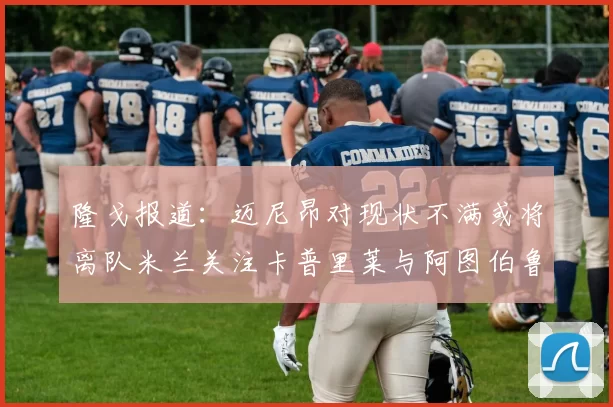 隆戈报道:迈尼昂对现状不满或将离队米兰关注卡普里莱与阿图伯鲁转会动态