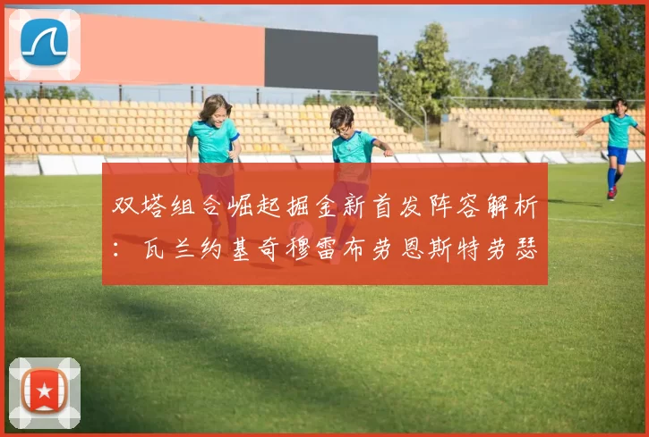 双塔组合崛起掘金新首发阵容解析：瓦兰约基奇穆雷布劳恩斯特劳瑟携手出击