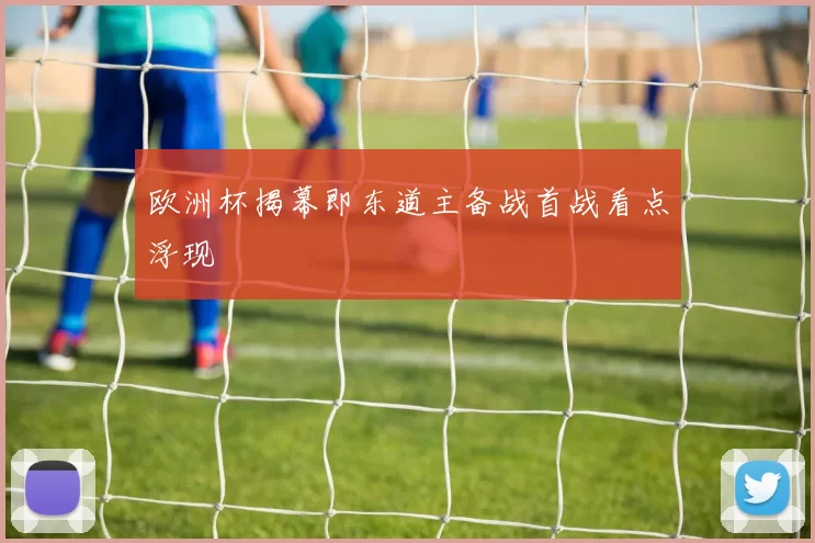 欧洲杯揭幕即东道主备战首战看点浮现