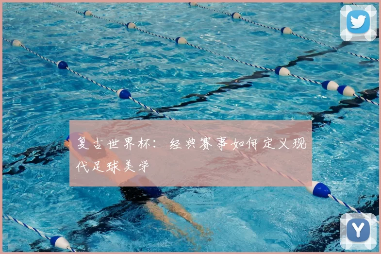 复古世界杯：经典赛事如何定义现代足球美学