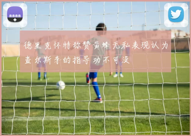德里克怀特称赞黄蜂无私表现认为查尔斯李的指导功不可没