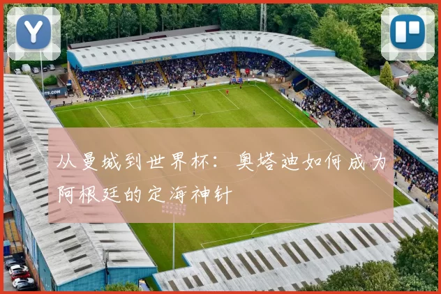 从曼城到世界杯:奥塔迪如何成为阿根廷的定海神针