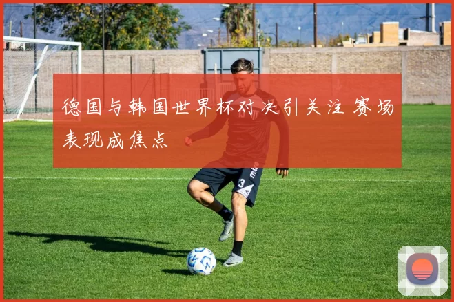 德国与韩国世界杯对决引关注 赛场表现成焦点