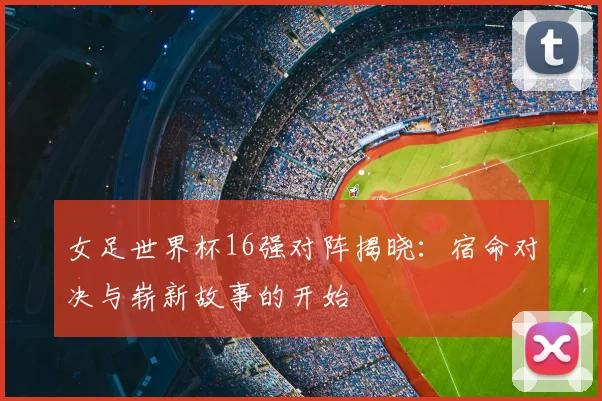 女足世界杯16强对阵揭晓：宿命对决与崭新故事的开始