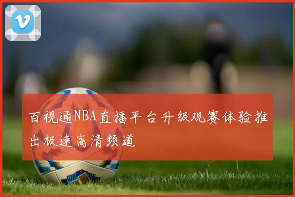 百视通NBA直播平台升级观赛体验推出极速高清频道