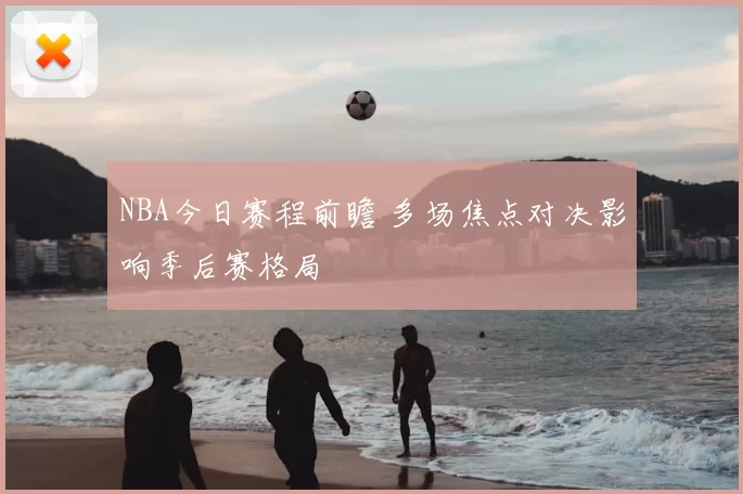 NBA今日赛程前瞻 多场焦点对决影响季后赛格局