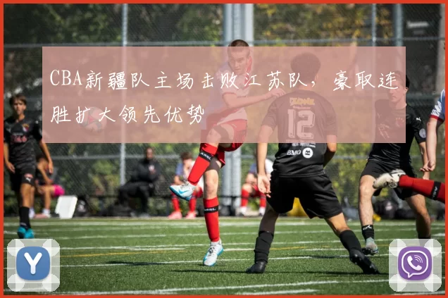 CBA新疆队主场击败江苏队，豪取连胜扩大领先优势