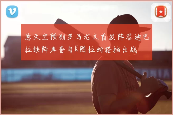 意天空预测罗马尤文首发阵容迪巴拉缺阵库普与K图拉姆搭档出战