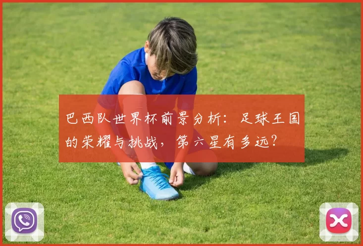 巴西队世界杯前景分析：足球王国的荣耀与挑战，第六星有多远？