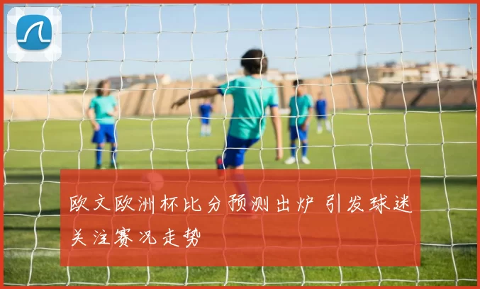 欧文欧洲杯比分预测出炉 引发球迷关注赛况走势