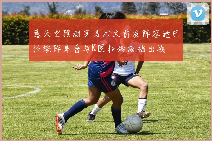 意天空预测罗马尤文首发阵容迪巴拉缺阵库普与K图拉姆搭档出战