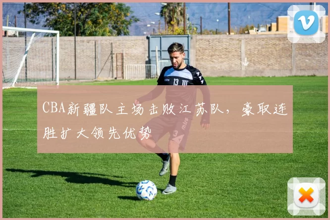 CBA新疆队主场击败江苏队，豪取连胜扩大领先优势