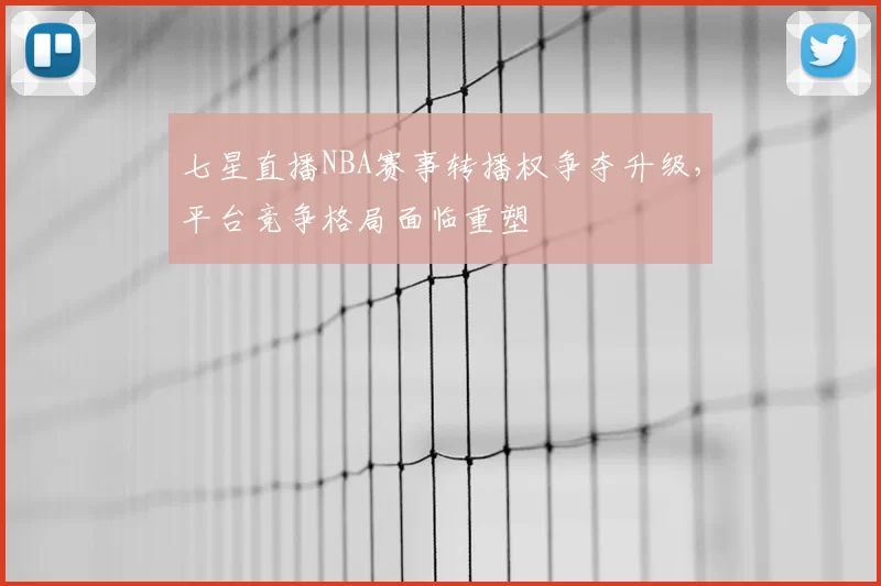 七星直播NBA赛事转播权争夺升级，平台竞争格局面临重塑
