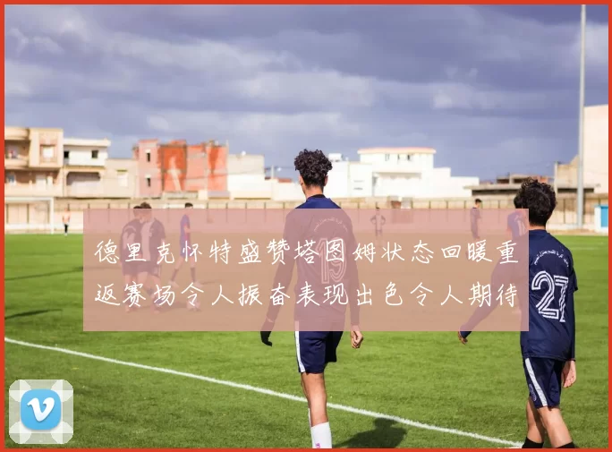 德里克怀特盛赞塔图姆状态回暖重返赛场令人振奋表现出色令人期待