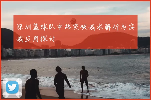 深圳篮球队中路突破战术解析与实战应用探讨