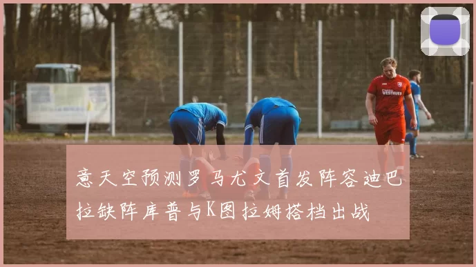 意天空预测罗马尤文首发阵容迪巴拉缺阵库普与K图拉姆搭档出战