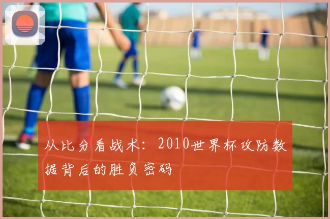 从比分看战术:2010世界杯攻防数据背后的胜负密码
